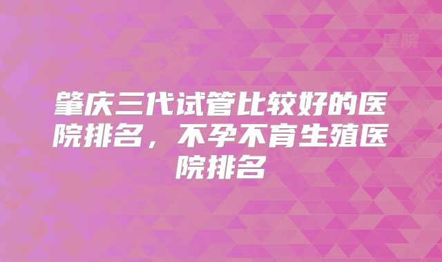 肇庆三代试管比较好的医院排名,不孕不育生殖医院排名