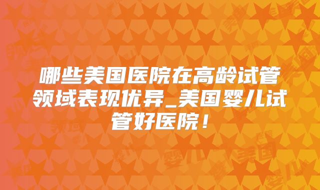 哪些美国医院在高龄试管领域表现优异_美国婴儿试管好医院！