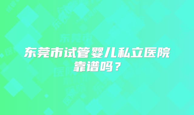 东莞市试管婴儿私立医院靠谱吗？