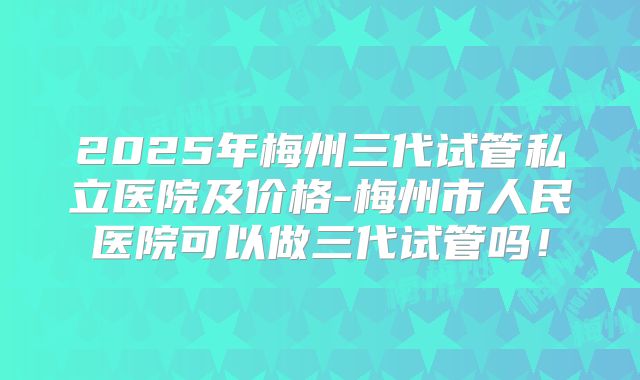 2025年梅州三代试管私立医院及价格-梅州市人民医院可以做三代试管吗!