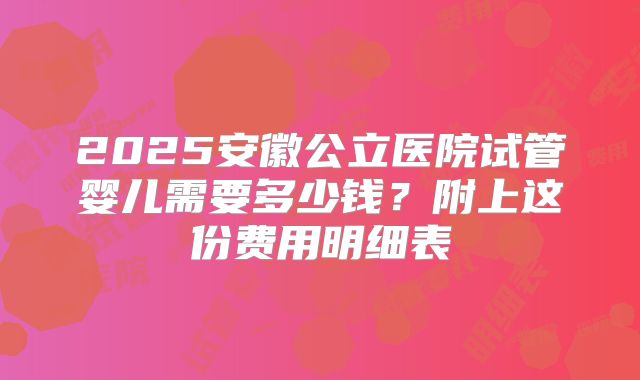 2025安徽公立医院试管婴儿需要多少钱？附上这份费用明细表