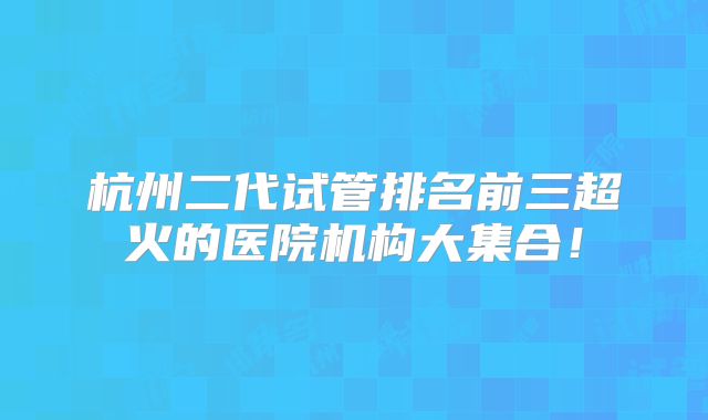 杭州二代试管排名前三超火的医院机构大集合！