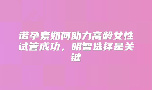 诺孕素如何助力高龄女性试管成功,明智选择是关键