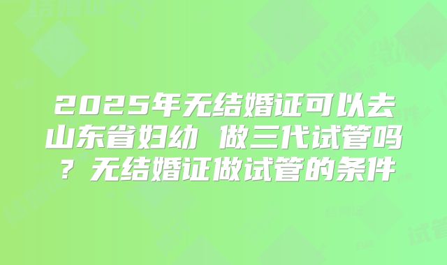 2025年无结婚证可以去山东省妇幼 做三代试管吗？无结婚证做试管的条件