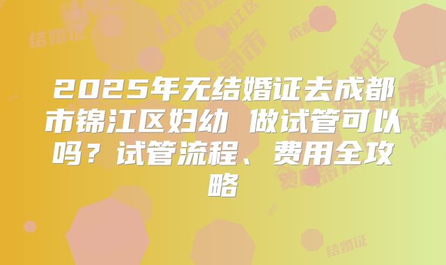 2025年无结婚证去成都市锦江区妇幼 做试管可以吗？试管流程、费用全攻略