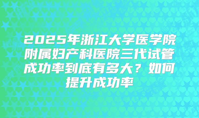 2025年浙江大学医学院附属妇产科医院三代试管成功率到底有多大?如何提升成功率