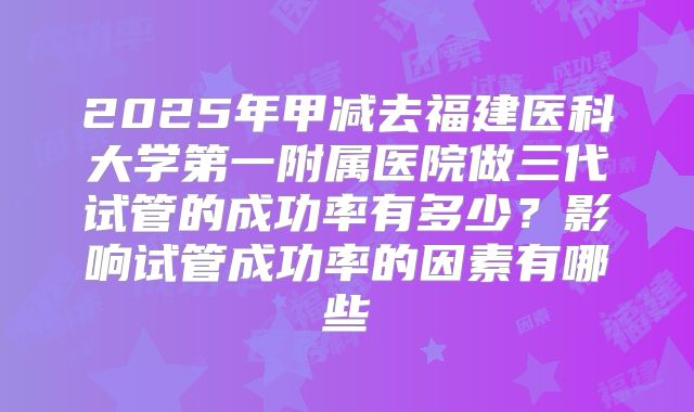 2025年甲减去福建医科大学第一附属医院做三代试管的成功率有多少?影响试管成功率的因素有哪些