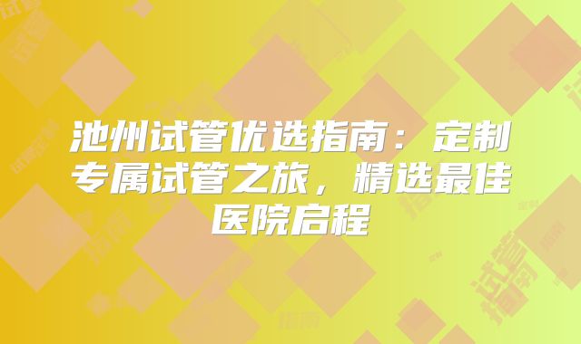池州试管优选指南：定制专属试管之旅，精选最佳医院启程