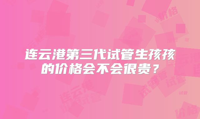 连云港第三代试管生孩孩的价格会不会很贵?