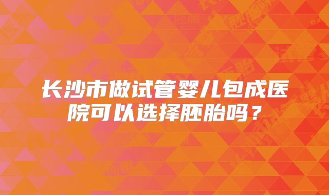 长沙市做试管婴儿包成医院可以选择胚胎吗？
