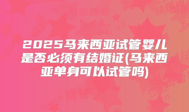 2025马来西亚试管婴儿是否必须有结婚证(马来西亚单身可以试管吗)