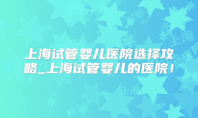 上海试管婴儿医院选择攻略_上海试管婴儿的医院！