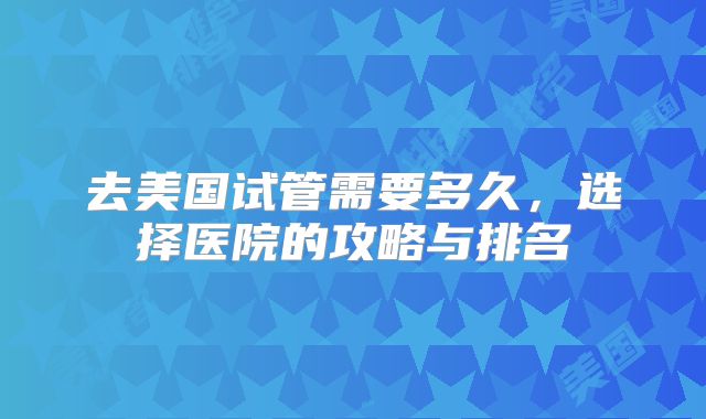 去美国试管需要多久，选择医院的攻略与排名