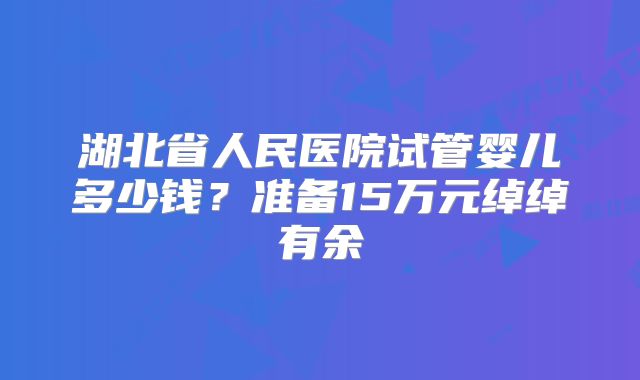 湖北省人民医院试管婴儿多少钱？准备15万元绰绰有余