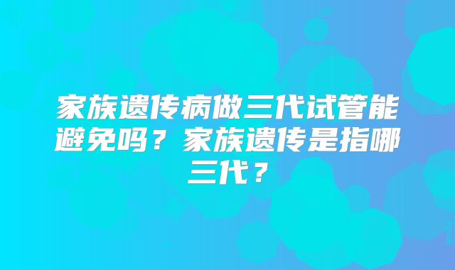 家族遗传病做三代试管能避免吗？家族遗传是指哪三代？
