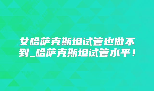 女哈萨克斯坦试管也做不到_哈萨克斯坦试管水平！