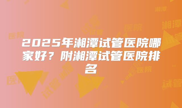 2025年湘潭试管医院哪家好?附湘潭试管医院排名
