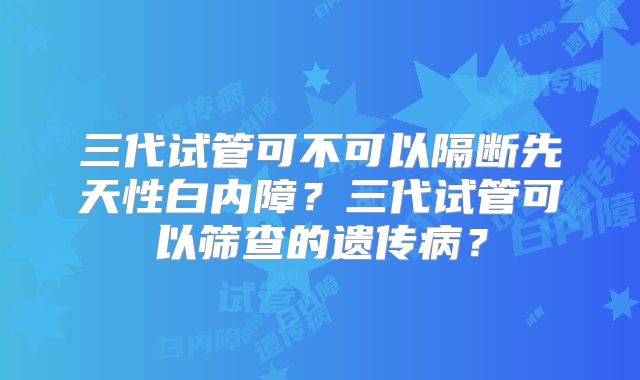 三代试管可不可以隔断先天性白内障？三代试管可以筛查的遗传病？