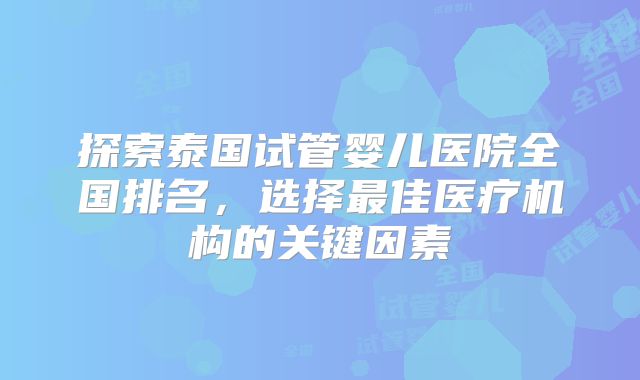 探索泰国试管婴儿医院全国排名，选择最佳医疗机构的关键因素