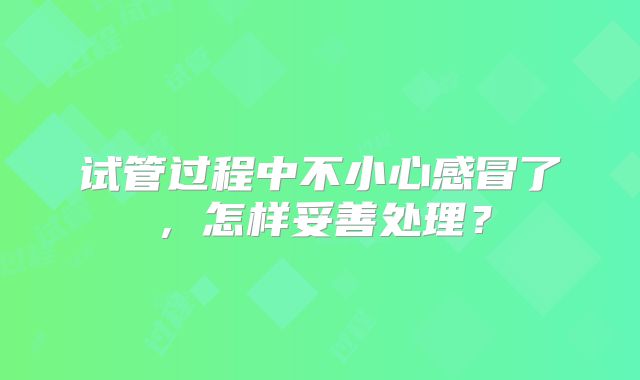 试管过程中不小心感冒了，怎样妥善处理？