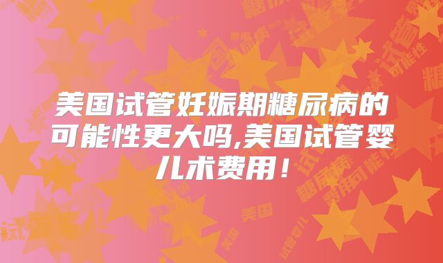 美国试管妊娠期糖尿病的可能性更大吗,美国试管婴儿术费用！