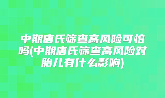 中期唐氏筛查高风险可怕吗(中期唐氏筛查高风险对胎儿有什么影响)