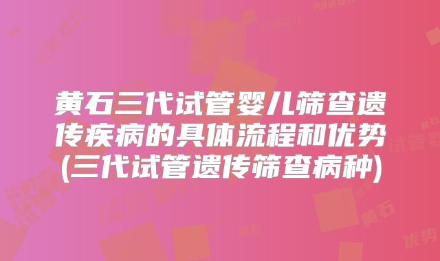 黄石三代试管婴儿筛查遗传疾病的具体流程和优势(三代试管遗传筛查病种)