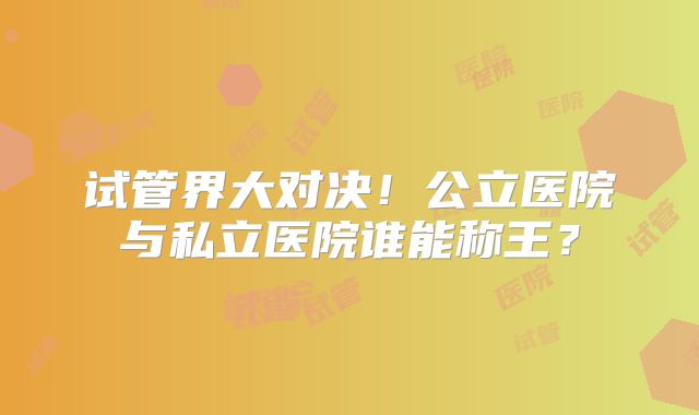 试管界大对决！公立医院与私立医院谁能称王？