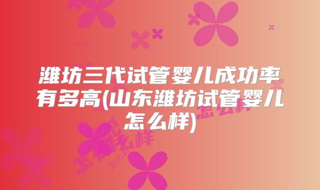 潍坊三代试管婴儿成功率有多高(山东潍坊试管婴儿怎么样)