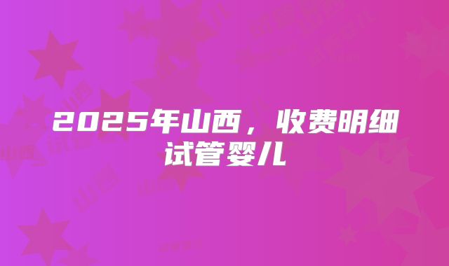 2025年山西,收费明细试管婴儿
