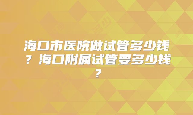 海口市医院做试管多少钱？海口附属试管要多少钱？
