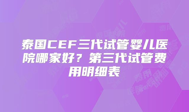 泰国CEF三代试管婴儿医院哪家好？第三代试管费用明细表