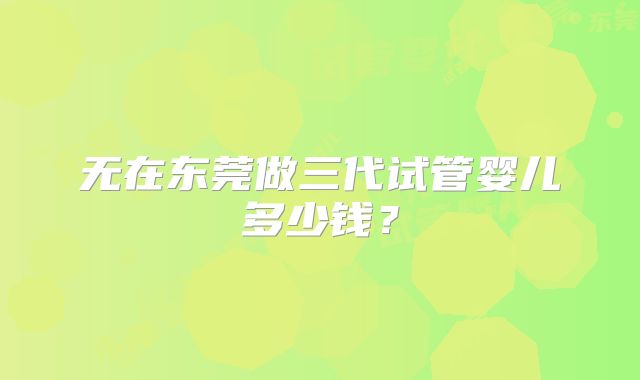 无在东莞做三代试管婴儿多少钱？