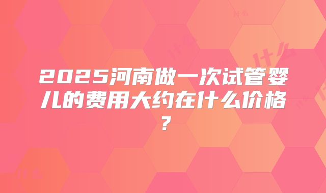 2025河南做一次试管婴儿的费用大约在什么价格?