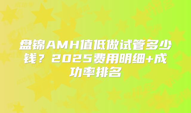 盘锦AMH值低做试管多少钱？2025费用明细+成功率排名