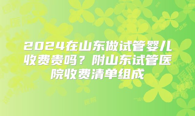 2024在山东做试管婴儿收费贵吗？附山东试管医院收费清单组成