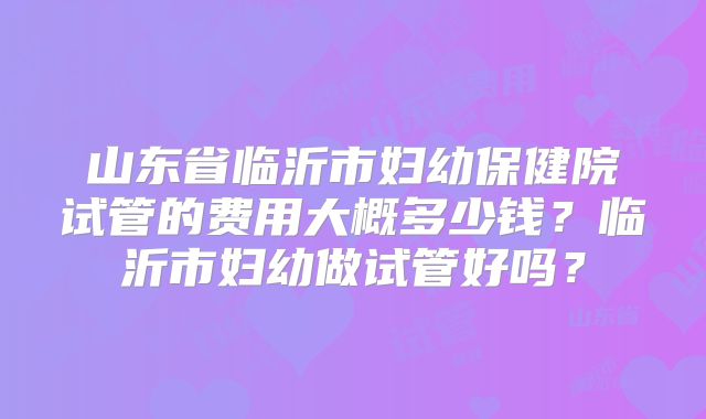 山东省临沂市妇幼保健院试管的费用大概多少钱？临沂市妇幼做试管好吗？