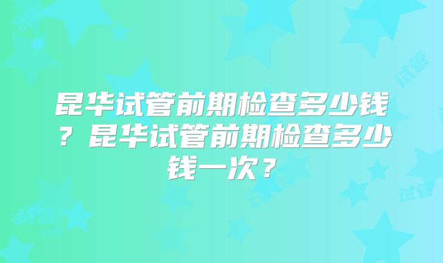 昆华试管前期检查多少钱?昆华试管前期检查多少钱一次?
