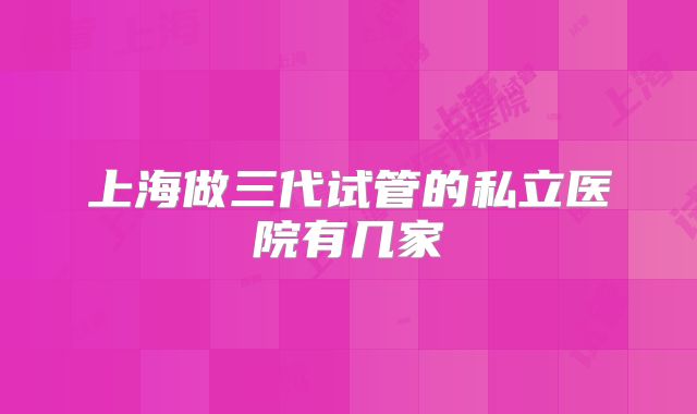 上海做三代试管的私立医院有几家