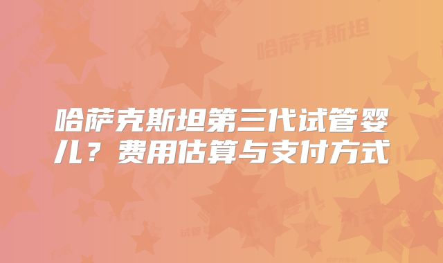 哈萨克斯坦第三代试管婴儿？费用估算与支付方式