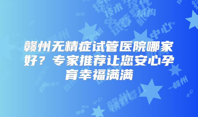 赣州无精症试管医院哪家好?专家推荐让您安心孕育幸福满满