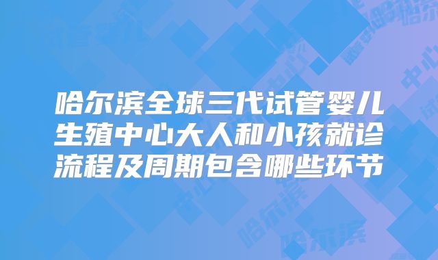 哈尔滨全球三代试管婴儿生殖中心大人和小孩就诊流程及周期包含哪些环节