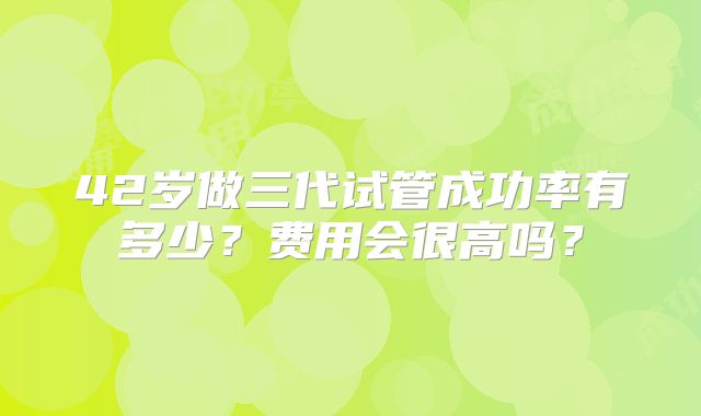 42岁做三代试管成功率有多少?费用会很高吗?