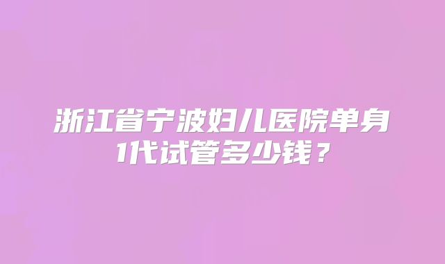 浙江省宁波妇儿医院单身1代试管多少钱？