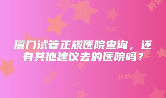 厦门试管正规医院查询，还有其他建议去的医院吗？