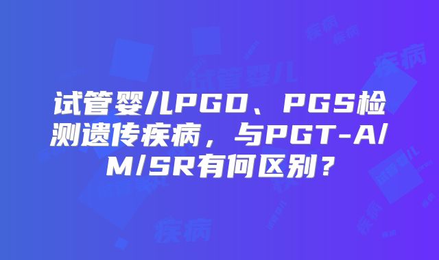 试管婴儿PGD、PGS检测遗传疾病，与PGT-A/M/SR有何区别？