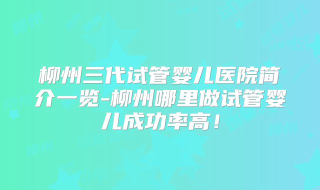 柳州三代试管婴儿医院简介一览-柳州哪里做试管婴儿成功率高！