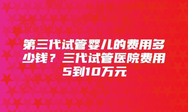 第三代试管婴儿的费用多少钱？三代试管医院费用5到10万元