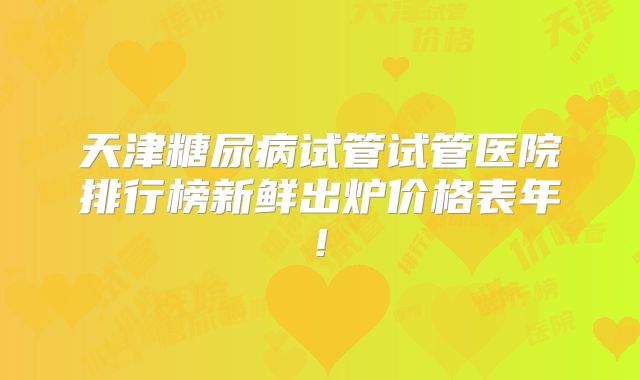 天津糖尿病试管试管医院排行榜新鲜出炉价格表年!