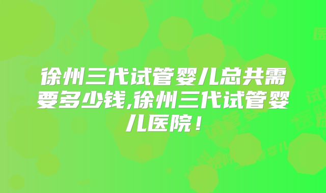 徐州三代试管婴儿总共需要多少钱,徐州三代试管婴儿医院！